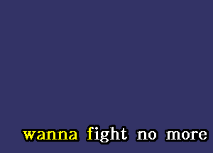 wanna fight no more