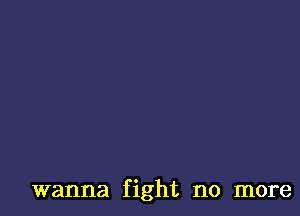 wanna fight no more