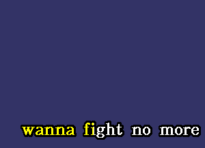 wanna fight no more