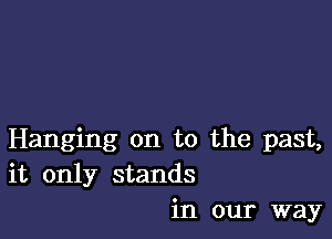 Hanging on to the past,
it only stands
in our way