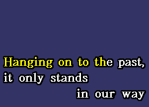 Hanging on to the past,
it only stands
in our way