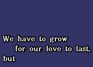 We have to grow

for our love to last,
but