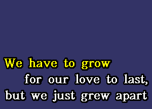 We have to grow
for our love to last,
but we just grew apart