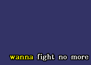 wanna fight no more