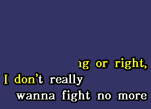 1g or right,
I don t really
wanna fight no more