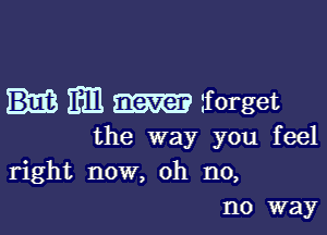 m1 forget

the way you feel
right now, oh n0,

no way