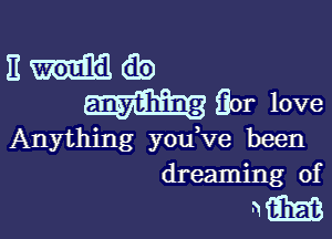 E as
(for love

Anything you ve been
dreaming of

mm