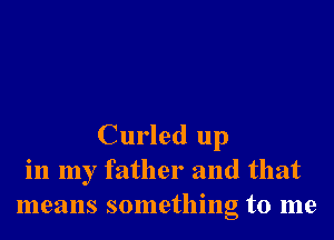 Curled up
in my father and that
means something to me