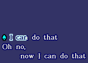 9 E GEE do that

Oh no,
now I can do that