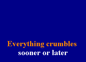 Everytlnng crumbles
sooner or later