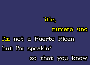 itle,
numero uno
Pm not a Puerto Rican

but Pm speakiw

so that you know