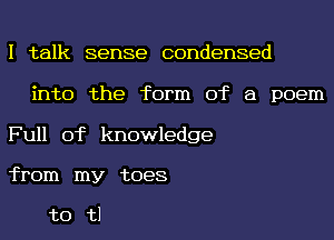 I talk sense condensed
into the form of a poem

Full of knowledge
from my toes

t0 t1