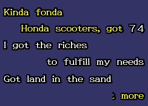 Kinda fonda

Honda scooters, got 74

I got the riches
to fulfill my needs

Got land in the sand

1 more