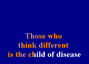 Those who
think different
is the child of disease