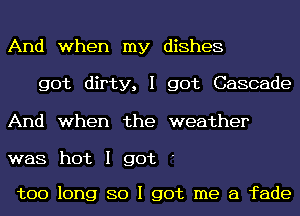 And when my dishes
got dirty, I got Cascade
And when the weather

was hot I got

too long 80 I got me a fade