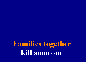Families together
kill someone