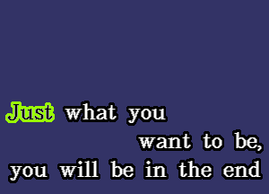 W What you
want to be,

you Will be in the end