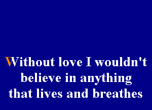 W ithout love I wouldn't

believe in anything
that lives and breathes