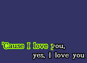 W I! you,

yeS, I love you