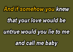 And if somehow you knew
that your love would be

untrue would you lie to me

and call me baby