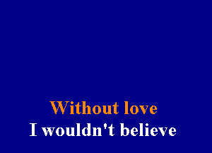 W'ithout love
I wouldn't believe