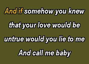 And if somehow you knew
that your love would be

untrue would you lie to me

And call me baby