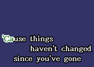 Qiuse things
havedt changed

since you,ve gone