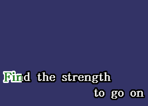 mild the strength
to go on