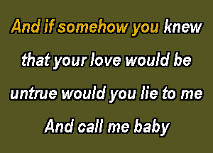 And if somehow you knew
that your love would be

untrue would you lie to me

And call me baby