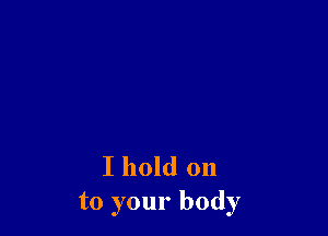 I hold on
to your body