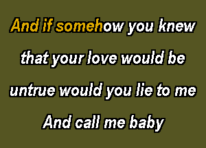 And if somehow you knew
that your love would be

untrue would you lie to me

And call me baby