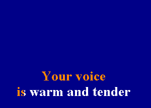 Your voice
is warm and tender