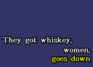 They got whiskey,

women,
goes down