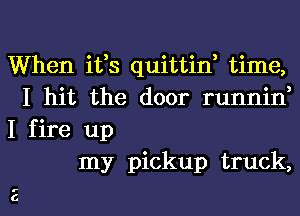 When ifs quittin, time,
I hit the door runnin,

I fire up
my pickup truck,

01