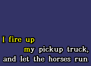 I f ire up
my pickup truck,
and let the horses run