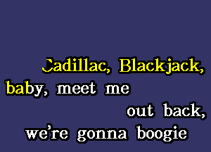 Cadillac, Blackjack,

baby, meet me

out back,
Wdre gonna boogie