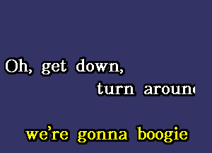 Oh, get down,
turn aroum

we re gonna boogie