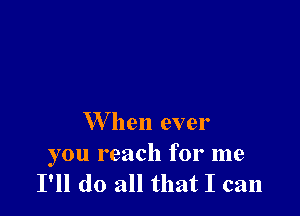 W hen ever

you reach for me
I'll do all that I can