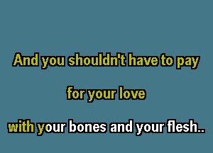 And you shouldn't have to pay

for your love

with your bones and your flesh..