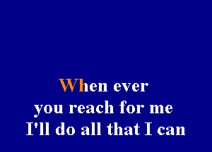 W hen ever

you reach for me
I'll do all that I can