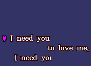 I need you
to love me,
I need y01