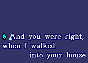 9 And you were right,
When I walked
into your house