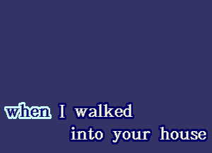 I walked
into your house