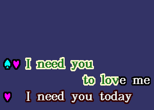 I need you today