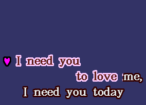 I need you today