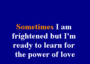 Sometimes I am
frightened but I'm
ready to learn for

the power of love