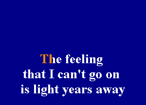 The feeling
that I can't go 011
is light years away