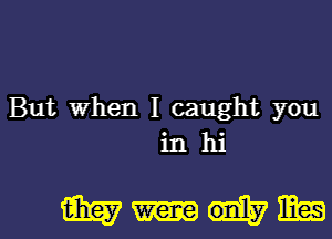 But when I caught you
in hi

muml