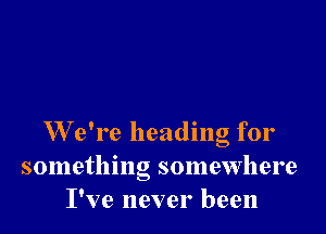 W e're heading for
something somewhere
I've never been