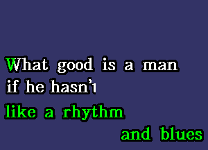 What good is a man

if he haan

like a rhythm
and blues